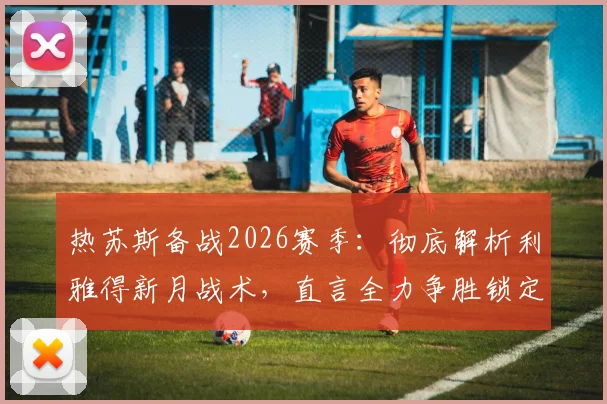 热苏斯备战2026赛季：彻底解析利雅得新月战术，直言全力争胜锁定最终冠军