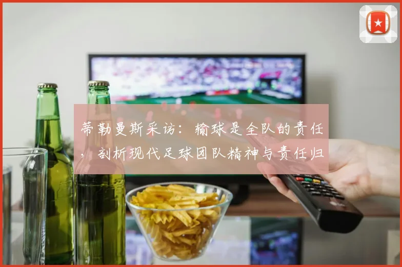 蒂勒曼斯采访:输球是全队的责任,剖析现代足球团队精神与责任归属的现实意义