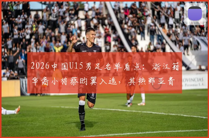2026中国U15男足名单看点:浙江籍华裔小将蔡昀翼入选,其热那亚青训背景与技术解析
