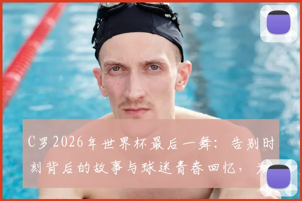 C罗2026年世界杯最后一舞：告别时刻背后的故事与球迷青春回忆，为何说“我的青春结束了”上热搜