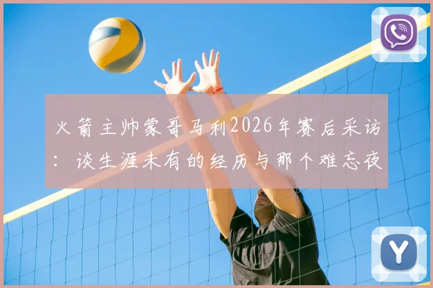火箭主帅蒙哥马利2026年赛后采访:谈生涯未有的经历与那个难忘夜晚的详情解析