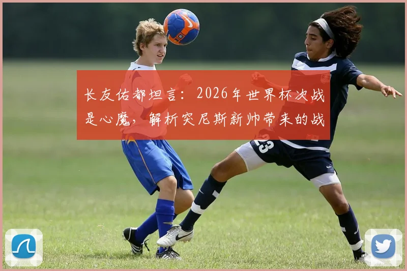 长友佑都坦言:2026年世界杯次战是心魔,解析突尼斯新帅带来的战术变数
