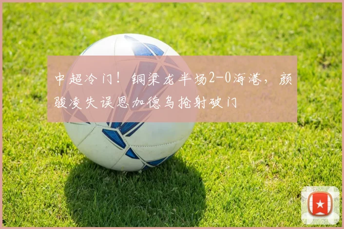 中超冷门！铜梁龙半场2-0海港，颜骏凌失误恩加德乌抢射破门
