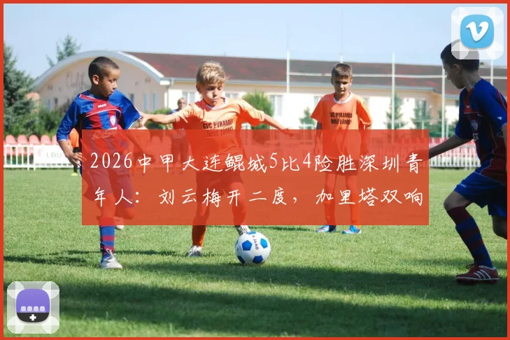 2026中甲大连鲲城5比4险胜深圳青年人:刘云梅开二度,加里塔双响全程回顾