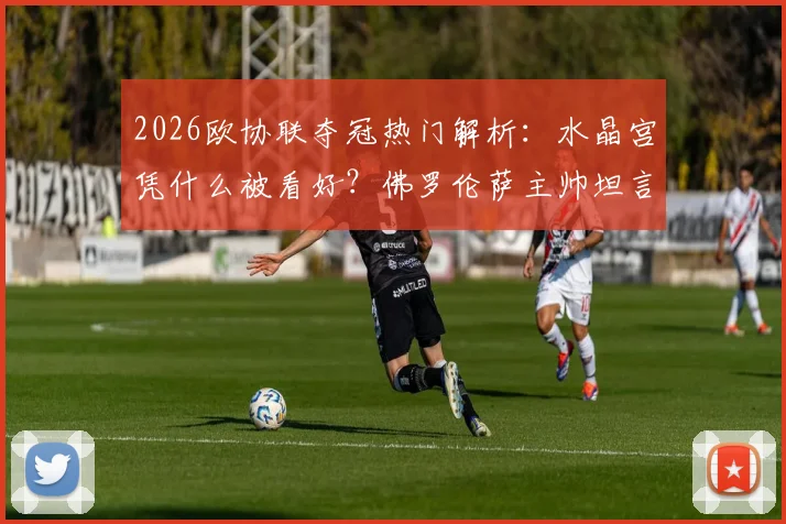 2026欧协联夺冠热门解析:水晶宫凭什么被看好?佛罗伦萨主帅坦言团队进步是关键