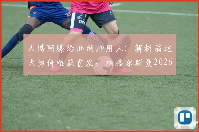 大博阿滕怒批纳帅用人：解析翁达夫为何难获首发，纳格尔斯曼2026年帅位面临下课危机