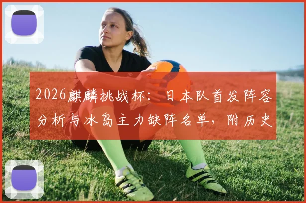 2026麒麟挑战杯:日本队首发阵容分析与冰岛主力缺阵名单,附历史交锋战绩及比分预测前瞻