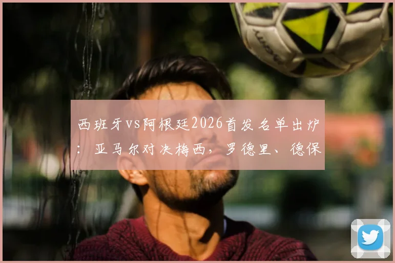 西班牙vs阿根廷2026首发名单出炉：亚马尔对决梅西，罗德里、德保罗等球星登场解读