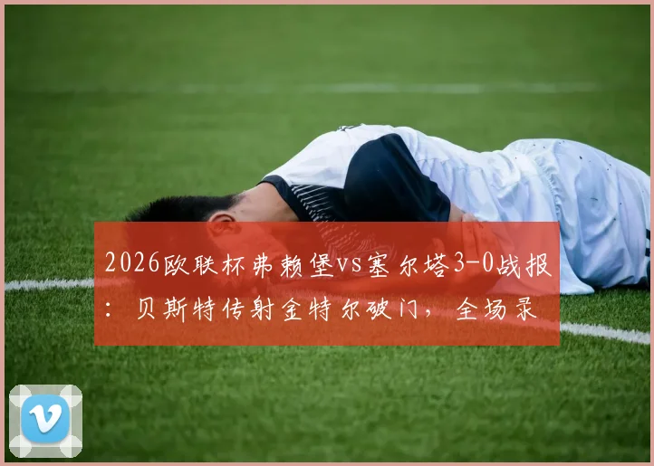 2026欧联杯弗赖堡vs塞尔塔3-0战报：贝斯特传射金特尔破门，全场录像回放与晋级形势分析