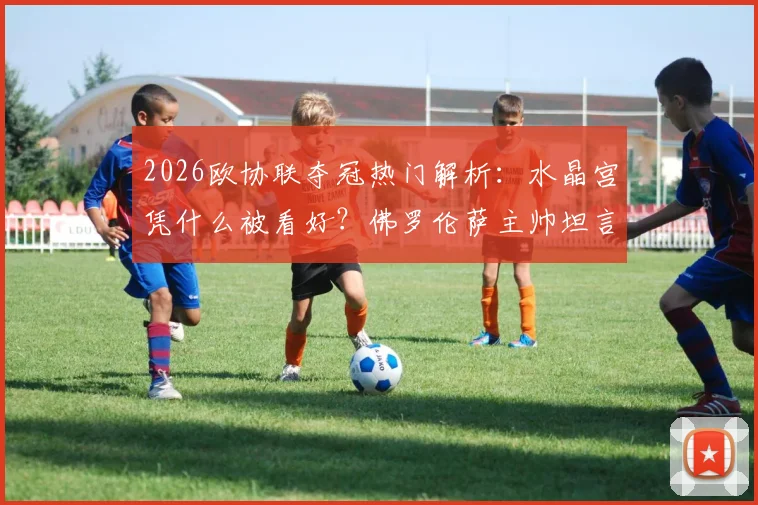 2026欧协联夺冠热门解析:水晶宫凭什么被看好?佛罗伦萨主帅坦言团队进步是关键