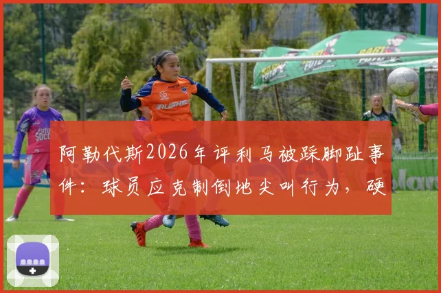阿勒代斯2026年评利马被踩脚趾事件：球员应克制倒地尖叫行为，硬汉作风更受推崇