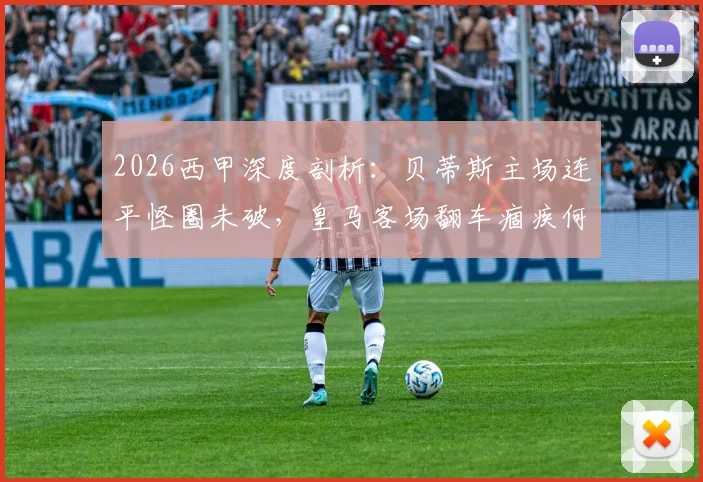 2026西甲深度剖析：贝蒂斯主场连平怪圈未破，皇马客场翻车痼疾何解？全面交锋数据与关键看点解读