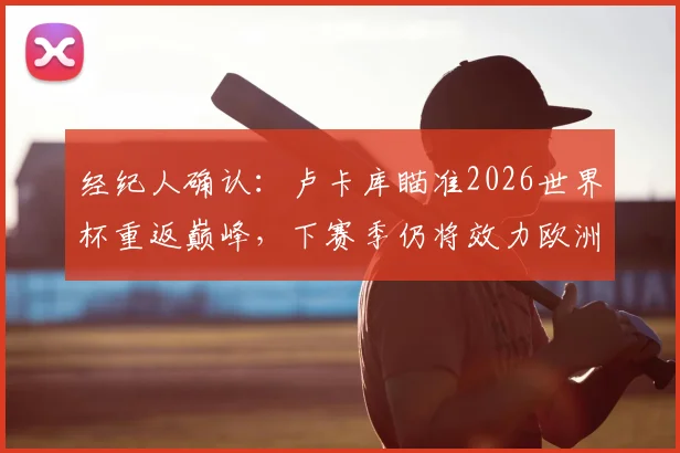 经纪人确认：卢卡库瞄准2026世界杯重返巅峰，下赛季仍将效力欧洲顶级豪门