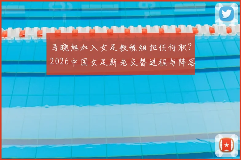 马晓旭加入女足教练组担任何职？2026中国女足新老交替进程与阵容年轻化分析