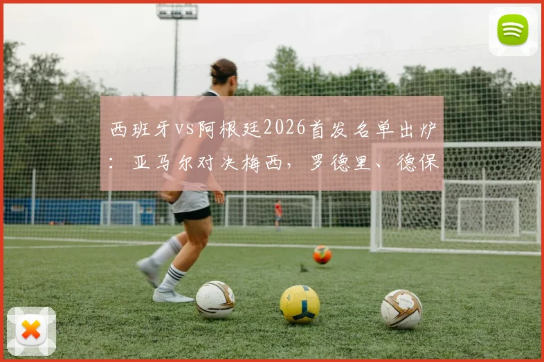 西班牙vs阿根廷2026首发名单出炉:亚马尔对决梅西,罗德里、德保罗等球星登场解读