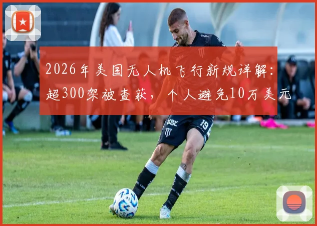 2026年美国无人机飞行新规详解：超300架被查获，个人避免10万美元罚款的实用指南