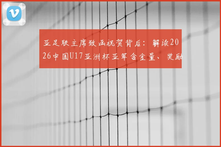 亚足联主席致函祝贺背后：解读2026中国U17亚洲杯亚军含金量、奖励与足协后续表态