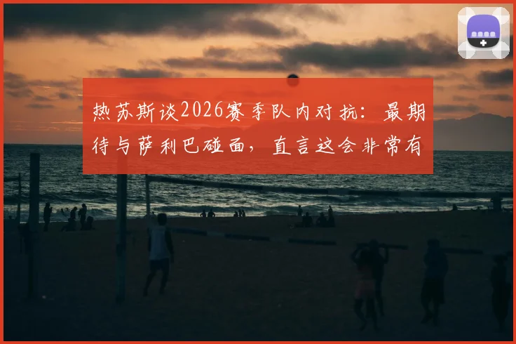 热苏斯谈2026赛季队内对抗：最期待与萨利巴碰面，直言这会非常有趣