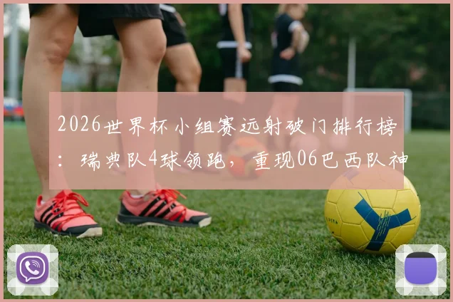2026世界杯小组赛远射破门排行榜：瑞典队4球领跑，重现06巴西队神迹技术解析