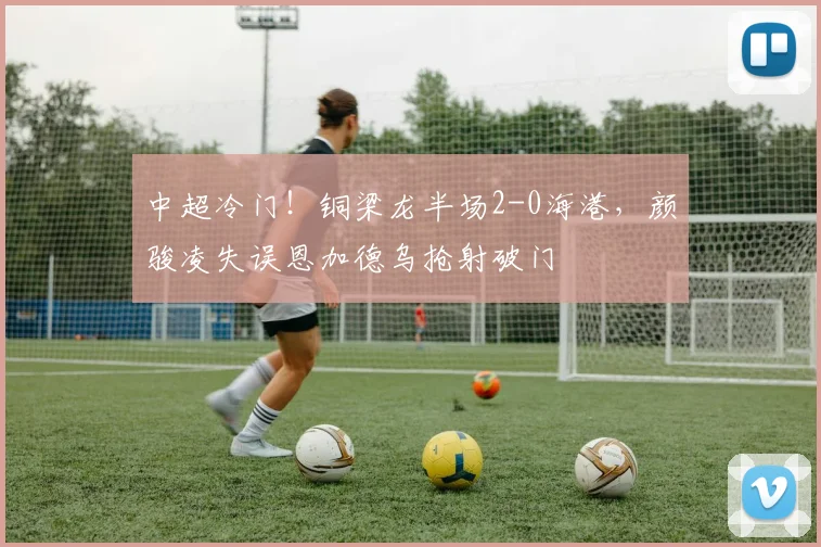 中超冷门！铜梁龙半场2-0海港，颜骏凌失误恩加德乌抢射破门