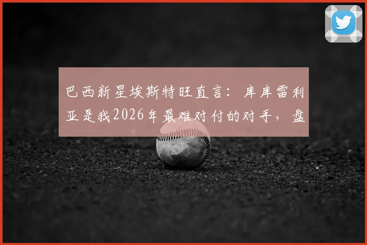 巴西新星埃斯特旺直言：库库雷利亚是我2026年最难对付的对手，盘点那些让进攻球员头疼的铁闸