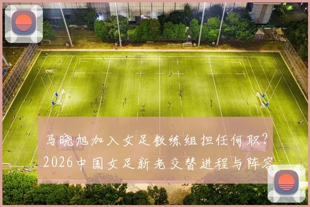 马晓旭加入女足教练组担任何职？2026中国女足新老交替进程与阵容年轻化分析
