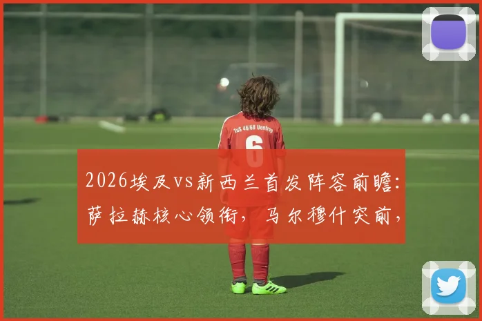 2026埃及vs新西兰首发阵容前瞻:萨拉赫核心领衔,马尔穆什突前,伍德领衔新西兰锋线