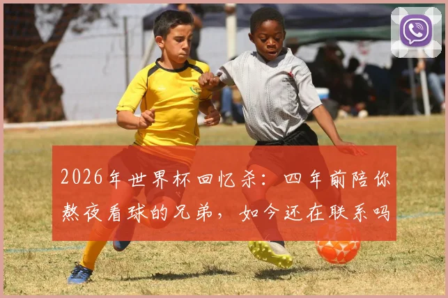 2026年世界杯回忆杀：四年前陪你熬夜看球的兄弟，如今还在联系吗？附找回当年看球感觉的实用方法