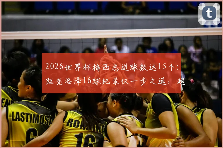 2026世界杯梅西总进球数达15个：距克洛泽16球纪录仅一步之遥，超越可能性分析