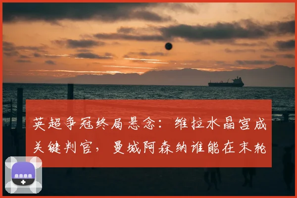 英超争冠终局悬念：维拉水晶宫成关键判官，曼城阿森纳谁能在末轮突围？