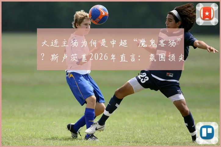 大连主场为何是中超“魔鬼客场”?斯卢茨基2026年直言:氛围顶尖,对客队是严峻挑战