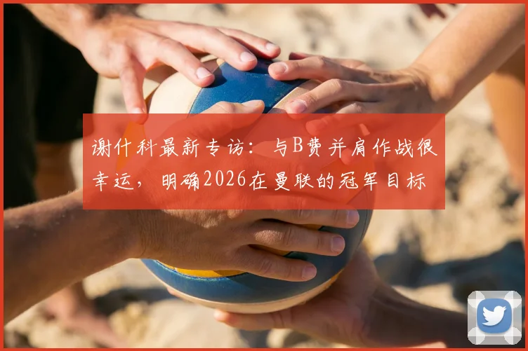 谢什科最新专访：与B费并肩作战很幸运，明确2026在曼联的冠军目标与转会前景