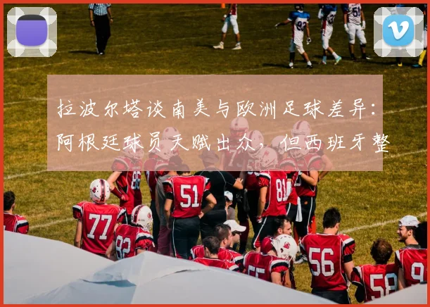 拉波尔塔谈南美与欧洲足球差异:阿根廷球员天赋出众,但西班牙整体配合更胜一筹