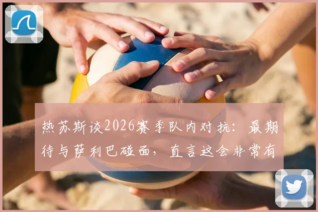 热苏斯谈2026赛季队内对抗：最期待与萨利巴碰面，直言这会非常有趣