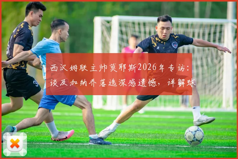 西汉姆联主帅莫耶斯2026年专访:谈及加纳乔落选深感遗憾,详解球队保级策略与心路历程