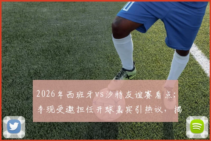 2026年西班牙vs沙特友谊赛看点：李现受邀担任开球嘉宾引热议，揭秘赛前放球仪式全流程与幕后故事