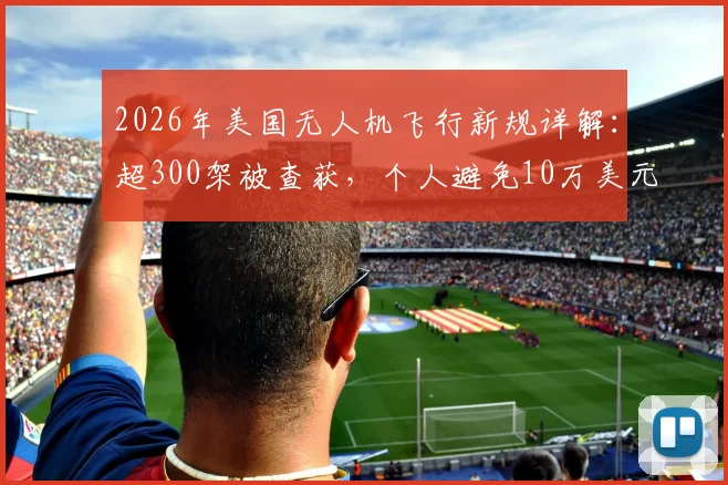 2026年美国无人机飞行新规详解：超300架被查获，个人避免10万美元罚款的实用指南