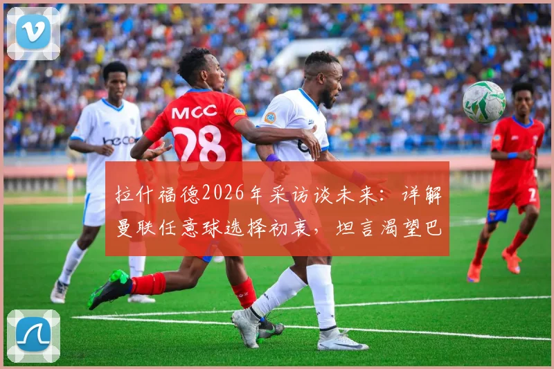拉什福德2026年采访谈未来:详解曼联任意球选择初衷,坦言渴望巴萨生涯的球员心声