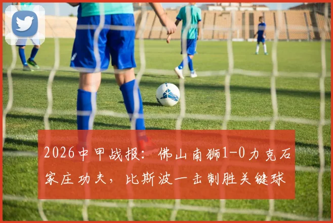 2026中甲战报：佛山南狮1-0力克石家庄功夫，比斯波一击制胜关键球解析与全场战况回顾