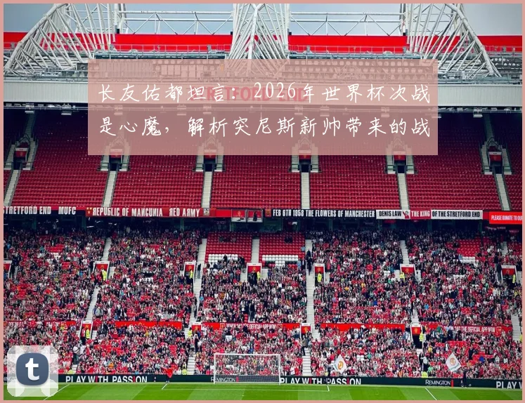 长友佑都坦言：2026年世界杯次战是心魔，解析突尼斯新帅带来的战术变数