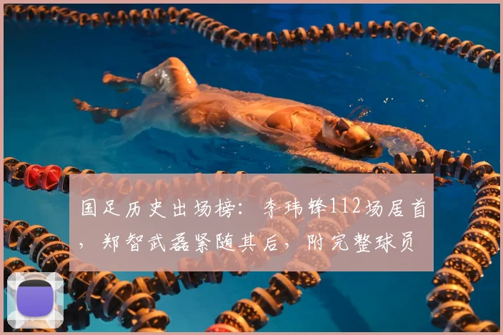 国足历史出场榜：李玮锋112场居首，郑智武磊紧随其后，附完整球员榜单解读