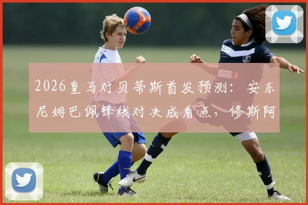 2026皇马对贝蒂斯首发预测：安东尼姆巴佩锋线对决成看点，修斯阿诺德位置解析