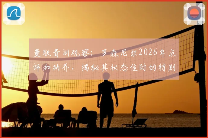 曼联青训观察:罗森尼尔2026年点评加纳乔,揭秘其状态佳时的特别能力与教练帮扶之道