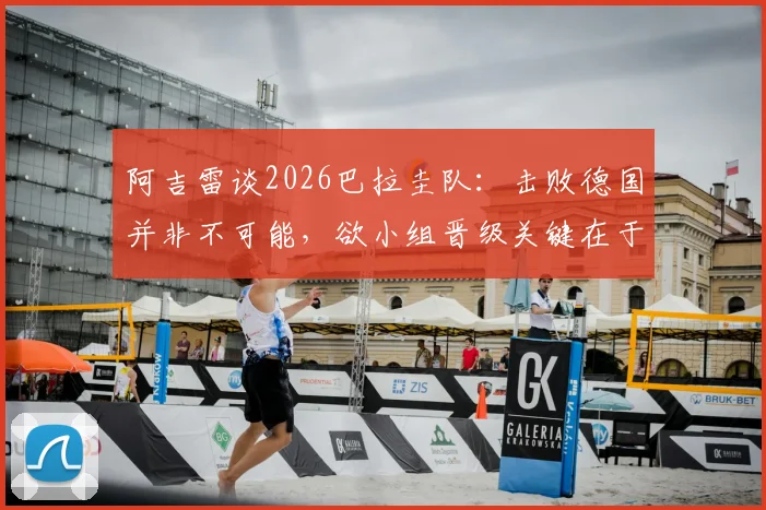阿吉雷谈2026巴拉圭队:击败德国并非不可能,欲小组晋级关键在于细节与执行力
