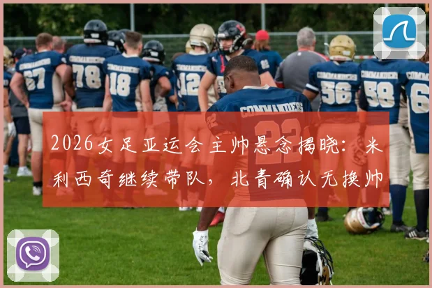 2026女足亚运会主帅悬念揭晓：米利西奇继续带队，北青确认无换帅计划，深度解读教练组备战策略