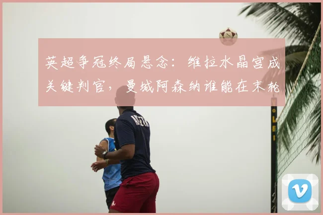 英超争冠终局悬念：维拉水晶宫成关键判官，曼城阿森纳谁能在末轮突围？