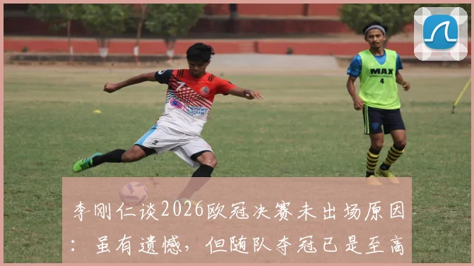 李刚仁谈2026欧冠决赛未出场原因：虽有遗憾，但随队夺冠已是至高荣耀，揭秘背后的心路历程