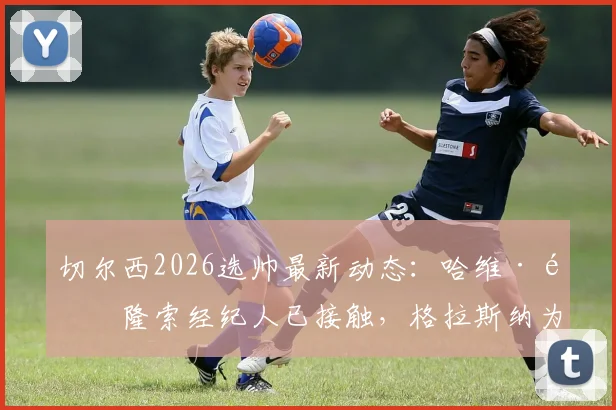 切尔西2026选帅最新动态:哈维·阿隆索经纪人已接触,格拉斯纳为何从未在考虑范围?