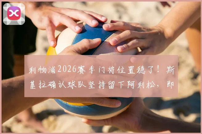 利物浦2026赛季门将位置稳了！斯基拉确认球队坚持留下阿利松，即便合同只剩最后一年