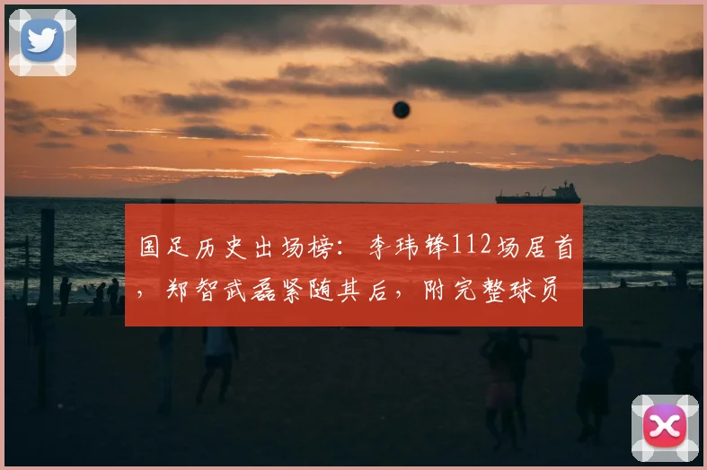 国足历史出场榜：李玮锋112场居首，郑智武磊紧随其后，附完整球员榜单解读